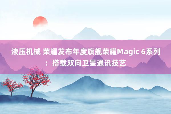 液压机械 荣耀发布年度旗舰荣耀Magic 6系列：搭载双向卫星通讯技艺